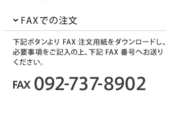 FAXでのご注文
下記ボタンよりFAX注文用紙をダウンロードし、必要事項をご記入の上、下記FAX番号へお送りください。
FAX 092-737-8092