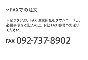 FAXでのご注文
下記ボタンよりFAX注文用紙をダウンロードし、必要事項をご記入の上、下記FAX番号へお送りください。
FAX 092-737-8092