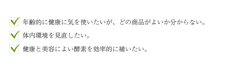 ・年齢的に健康に気を使いたいが、どの商品がよいか分からない。
 ・体内環境を見直したい。
 ・健康と美容によい酵素を効率的に補いたい。