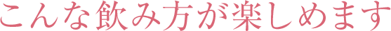 こんな飲み方が楽しめます