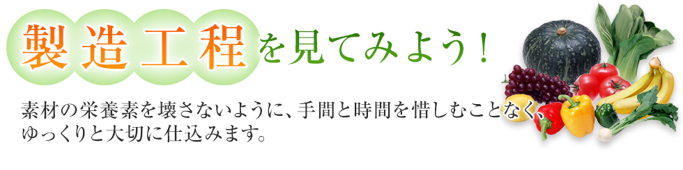 製造行程を見てみよう！
素材の栄養素を壊さないように、手間と時間を惜しむことなく、ゆっくりと大切に仕込みます。